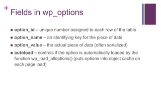 +
Fields in wp_options
 option_id – unique number assigned to each row of the table
 option_name – an identifying key for the piece of data
 option_value – the actual piece of data (often serialized)
 autoload – controls if the option is automatically loaded by the
function wp_load_alloptions() (puts options into object cache on
each page load)
 