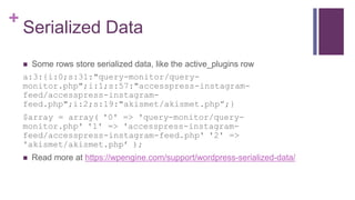 +
Serialized Data
 Some rows store serialized data, like the active_plugins row
a:3:{i:0;s:31:"query-monitor/query-
monitor.php";i:1;s:57:"accesspress-instagram-
feed/accesspress-instagram-
feed.php";i:2;s:19:"akismet/akismet.php”;}
$array = array( '0' => 'query-monitor/query-
monitor.php' '1' => 'accesspress-instagram-
feed/accesspress-instagram-feed.php' '2' =>
'akismet/akismet.php’ );
 Read more at https://wpengine.com/support/wordpress-serialized-data/
 