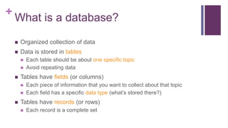 +
What is a database?
 Organized collection of data
 Data is stored in tables
 Each table should be about one specific topic
 Avoid repeating data
 Tables have fields (or columns)
 Each piece of information that you want to collect about that topic
 Each field has a specific data type (what’s stored there?)
 Tables have records (or rows)
 Each record is a complete set
 