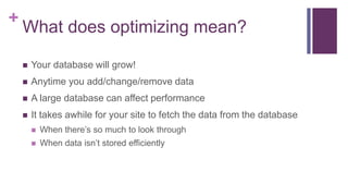 +
What does optimizing mean?
 Your database will grow!
 Anytime you add/change/remove data
 A large database can affect performance
 It takes awhile for your site to fetch the data from the database
 When there’s so much to look through
 When data isn’t stored efficiently
 