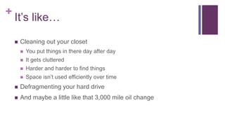 +
It’s like…
 Cleaning out your closet
 You put things in there day after day
 It gets cluttered
 Harder and harder to find things
 Space isn’t used efficiently over time
 Defragmenting your hard drive
 And maybe a little like that 3,000 mile oil change
 