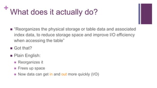 +
What does it actually do?
 “Reorganizes the physical storage or table data and associated
index data, to reduce storage space and improve I/O efficiency
when accessing the table”
 Got that?
 Plain English:
 Reorganizes it
 Frees up space
 Now data can get in and out more quickly (I/O)
 