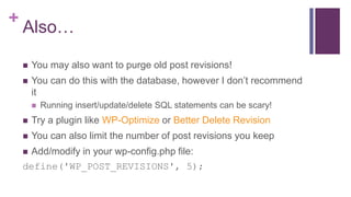 +
Also…
 You may also want to purge old post revisions!
 You can do this with the database, however I don’t recommend
it
 Running insert/update/delete SQL statements can be scary!
 Try a plugin like WP-Optimize or Better Delete Revision
 You can also limit the number of post revisions you keep
 Add/modify in your wp-config.php file:
define('WP_POST_REVISIONS', 5);
 