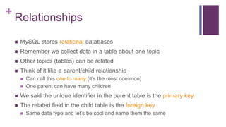 +
Relationships
 MySQL stores relational databases
 Remember we collect data in a table about one topic
 Other topics (tables) can be related
 Think of it like a parent/child relationship
 Can call this one to many (it’s the most common)
 One parent can have many children
 We said the unique identifier in the parent table is the primary key
 The related field in the child table is the foreign key
 Same data type and let’s be cool and name them the same
 
