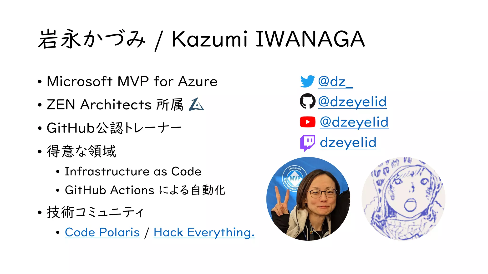 岩永かづみ / Kazumi IWANAGA
• Microsoft MVP for Azure
• ZEN Architects 所属
• GitHub公認トレーナー
• 得意な領域
• Infrastructure as Code
• GitHub Actions による自動化
• 技術コミュニティ
• Code Polaris / Hack Everything.
• @dz_
• @dzeyelid
• @dzeyelid
• dzeyelid
 