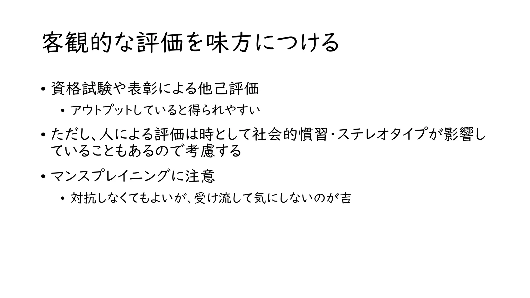 客観的な評価を味方につける
• 資格試験や表彰による他己評価
• アウトプットしていると得られやすい
• ただし、人による評価は時として社会的慣習・ステレオタイプが影響し
ていることもあるので考慮する
• マンスプレイニングに注意
• 対抗しなくてもよいが、受け流して気にしないのが吉
 