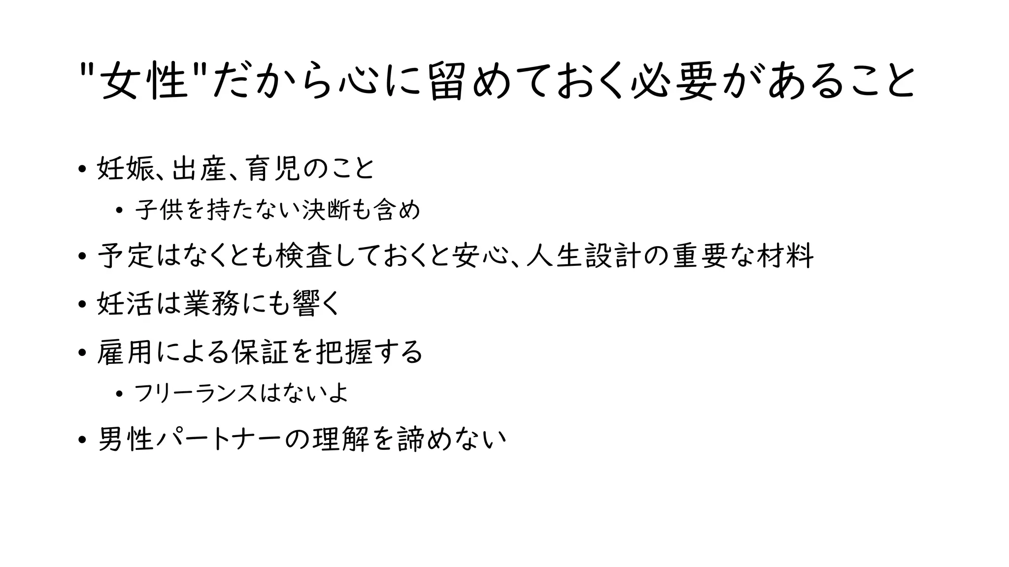 "女性"だから心に留めておく必要があること
• 妊娠、出産、育児のこと
• 子供を持たない決断も含め
• 予定はなくとも検査しておくと安心、人生設計の重要な材料
• 妊活は業務にも響く
• 雇用による保証を把握する
• フリーランスはないよ
• 男性パートナーの理解を諦めない
 
