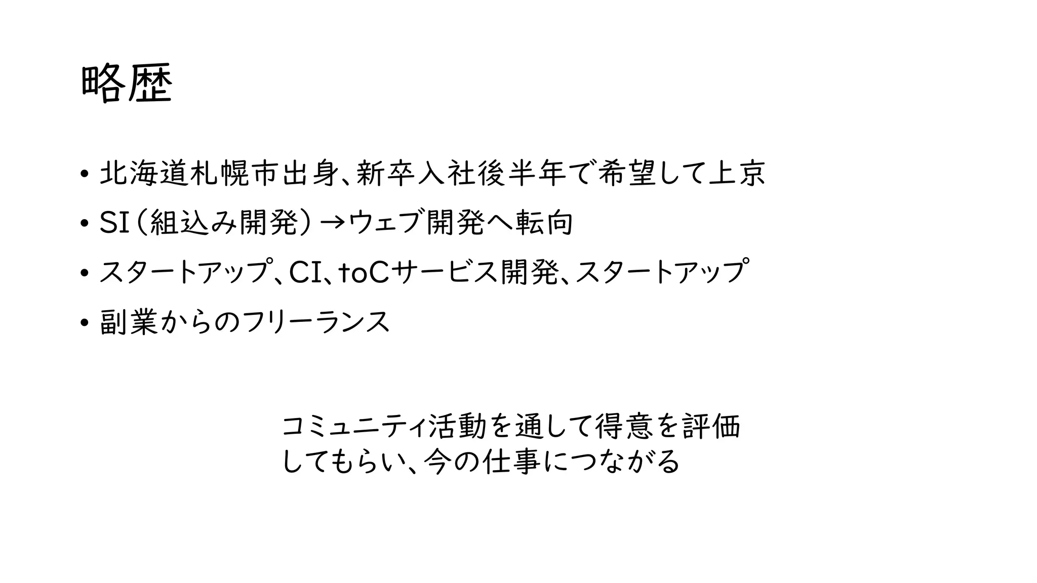 略歴
• 北海道札幌市出身、新卒入社後半年で希望して上京
• SI（組込み開発）→ウェブ開発へ転向
• スタートアップ、CI、toCサービス開発、スタートアップ
• 副業からのフリーランス
コミュニティ活動を通して得意を評価
してもらい、今の仕事につながる
 
