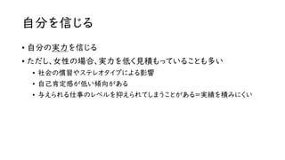 自分を信じる
• 自分の実力を信じる
• ただし、女性の場合、実力を低く見積もっていることも多い
• 社会の慣習やステレオタイプによる影響
• 自己肯定感が低い傾向がある
• 与えられる仕事のレベルを抑えられてしまうことがある=実績を積みにくい
 