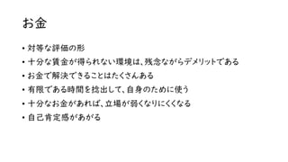 お金
• 対等な評価の形
• 十分な賃金が得られない環境は、残念ながらデメリットである
• お金で解決できることはたくさんある
• 有限である時間を捻出して、自身のために使う
• 十分なお金があれば、立場が弱くなりにくくなる
• 自己肯定感があがる
 