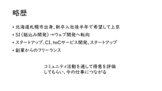略歴
• 北海道札幌市出身、新卒入社後半年で希望して上京
• SI（組込み開発）→ウェブ開発へ転向
• スタートアップ、CI、toCサービス開発、スタートアップ
• 副業からのフリーランス
コミュニティ活動を通して得意を評価
してもらい、今の仕事につながる
 