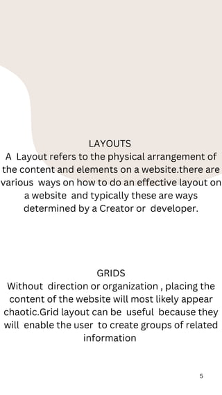 5
LAYOUTS
A Layout refers to the physical arrangement of
the content and elements on a website.there are
various ways on how to do an effective layout on
a website and typically these are ways
determined by a Creator or developer.
GRIDS
Without direction or organization , placing the
content of the website will most likely appear
chaotic.Grid layout can be useful because they
will enable the user to create groups of related
information
 