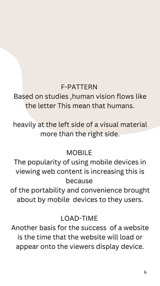 6
F-PATTERN
Based on studies ,human vision flows like
the letter This mean that humans.
heavily at the left side of a visual material
more than the right side.
MOBILE
The popularity of using mobile devices in
viewing web content is increasing this is
because
of the portability and convenience brought
about by mobile devices to they users.
LOAD-TIME
Another basis for the success of a website
is the time that the website will load or
appear onto the viewers display device.
 