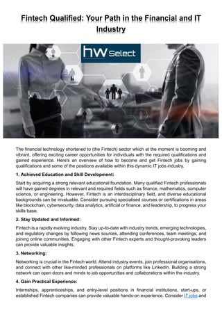 Fintech Qualified: Your Path in the Financial and IT
Industry
The financial technology shortened to (the Fintech) sector which at the moment is booming and
vibrant, offering exciting career opportunities for individuals with the required qualifications and
gained experience. Here's an overview of how to become and get Fintech jobs by gaining
qualifications and some of the positions available within this dynamic IT jobs industry.
1. Achieved Education and Skill Development:
Start by acquiring a strong relevant educational foundation. Many qualified Fintech professionals
will have gained degrees in relevant and required fields such as finance, mathematics, computer
science, or engineering. However, Fintech is an interdisciplinary field, and diverse educational
backgrounds can be invaluable. Consider pursuing specialised courses or certifications in areas
like blockchain, cybersecurity, data analytics, artificial or finance, and leadership, to progress your
skills base.
2. Stay Updated and Informed:
Fintech is a rapidly evolving industry. Stay up-to-date with industry trends, emerging technologies,
and regulatory changes by following news sources, attending conferences, team meetings, and
joining online communities. Engaging with other Fintech experts and thought-provoking leaders
can provide valuable insights.
3. Networking:
Networking is crucial in the Fintech world. Attend industry events, join professional organisations,
and connect with other like-minded professionals on platforms like LinkedIn. Building a strong
network can open doors and minds to job opportunities and collaborations within the industry.
4. Gain Practical Experience:
Internships, apprenticeships, and entry-level positions in financial institutions, start-ups, or
established Fintech companies can provide valuable hands-on experience. Consider IT jobs and
 
