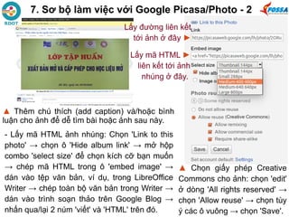 7. Sơ bộ làm việc với Google Picasa/Photo - 2
- Lấy mã HTML ảnh nhúng: Chọn 'Link to this
photo' → chọn ô 'Hide album link' → mở hộp
combo 'select size' để chọn kích cỡ bạn muốn
→ chép mã HTML trong ô 'embed image' →
dán vào tệp văn bản, ví dụ, trong LibreOffice
Writer → chép toàn bộ văn bản trong Writer →
dán vào trình soạn thảo trên Google Blog →
nhấn qua/lại 2 núm 'viết' và 'HTML' trên đó.
▲ Chọn giấy phép Creative
Commons cho ảnh: chọn 'edit'
ở dòng 'All rights reserved' →
chọn 'Allow reuse' → chọn tùy
ý các ô vuông → chọn 'Save'.
▲ Thêm chú thích (add caption) và/hoặc bình
luận cho ảnh để dễ tìm bài hoặc ảnh sau này.
Lấy đường liên kết
tới ảnh ở đây ►
Lấy mã HTML ►
liên kết tới ảnh
nhúng ở đây.
 