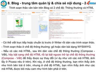 8. Blog - trung tâm quản lý & chia sẻ nội dung - 2
- Có thể viết trực tiếp hoặc chuẩn bị trước ở Writer rồi dán vào trình soạn thảo.
- Trình soạn thảo ở chế độ thông thường: gõ hoặc dán bài dạng WYSIWYG.
- Nếu có các mã HTML, sau khi dán vào chế độ thông thường (Compose -
Viết), hãy bật sang chế độ HTML rồi lại bật ngược trở lại chế độ thông thường
(Compose - Viết) để thấy được sự thay đổi (ví dụ như với các mã HTML ảnh
lấy ở Picasa nêu ở trên). Khi này, ở chế độ thông thường, bạn nhìn thấy ảnh
như hình bên trái ở trên, nhưng ở chế độ HTML, bạn nhìn thấy ảnh như các
mã HTML được bôi màu cam như hình bên phải ở trên.
Trình soạn thảo văn bản trên Blog có 2 chế độ: Thông thường và HTML
 