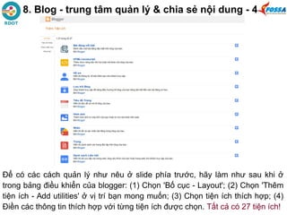 8. Blog - trung tâm quản lý & chia sẻ nội dung - 4
Để có các cách quản lý như nêu ở slide phía trước, hãy làm như sau khi ở
trong bảng điều khiển của blogger: (1) Chọn 'Bố cục - Layout'; (2) Chọn 'Thêm
tiện ích - Add utilities' ở vị trí bạn mong muốn; (3) Chọn tiện ích thích hợp; (4)
Điền các thông tin thích hợp với từng tiện ích được chọn. Tất cả có 27 tiện ích!
 