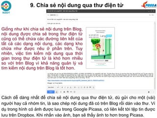 9. Chia sẻ nội dung qua thư điện tử
Cách dễ dàng nhất để chia sẻ nội dung qua thư điện tử, dù gửi cho một (vài)
người hay cả nhóm tin, là sao chép nội dung đã có trên Blog rồi dán vào thư. Ví
dụ trong hình có ảnh được lưu trong Google Picasa, có liên kết tới tệp tin được
lưu trên Dropbox. Khi nhấn vào ảnh, bạn sẽ thấy ảnh to hơn trong Picasa.
Giống như khi chia sẻ nội dung trên Blog,
nội dung được chia sẻ trong thư điện tử
cũng có thể chứa các đường liên kết của
tất cả các dạng nội dung, các dạng kho
chứa như được nêu ở phần trên. Tuy
nhiên, việc tìm kiếm nội dung qua thời
gian trong thư điện tử là khó hơn nhiều
so với trên Blog vì khả năng quản lý và
tìm kiếm nội dung trên Blog là tốt hơn.
 