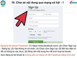 10. Chia sẻ nội dung qua mạng xã hội - 1
Đăng ký tài khoản Facebook: (1) https://www.facebook.com/; (2) Chọn Sign Up
- Đăng ký; (3) Vào thông tin cá nhân; (4) Chọn núm Sign Up; (5) Mở thư điện tử
để có thông tin xác thực; (6) Nháy liên kết trong thư để kích hoạt tài khoản.
Xem đăng ký tài khoản & hướng dẫn sử dụng chi tiết Facebook bằng hình ảnh.
 