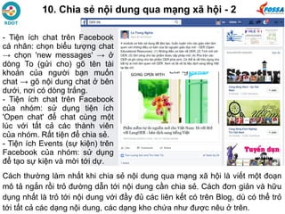 10. Chia sẻ nội dung qua mạng xã hội - 2
Cách thường làm nhất khi chia sẻ nội dung qua mạng xã hội là viết một đoạn
mô tả ngắn rồi trỏ đường dẫn tới nội dung cần chia sẻ. Cách đơn giản và hữu
dụng nhất là trỏ tới nội dung với đầy đủ các liên kết có trên Blog, dù có thể trỏ
tới tất cả các dạng nội dung, các dạng kho chứa như được nêu ở trên.
- Tiện ích chat trên Facebook
cá nhân: chọn biểu tượng chat
→ chọn 'new messages' → ở
dòng To (gửi cho) gõ tên tài
khoản của người bạn muốn
chat → gõ nội dung chat ở bên
dưới, nơi có dòng trắng.
- Tiện ích chat trên Facebook
của nhóm: sử dụng tiện ích
'Open chat' để chat cùng một
lúc với tất cả các thành viên
của nhóm. Rất tiện để chia sẻ.
- Tiện ích Events (sự kiện) trên
Facebook của nhóm: sử dụng
để tạo sự kiện và mời tới dự.
 