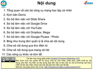 Nội dung
1. Tổng quan về các bộ công cụ mạng học tập cá nhân
2. Kịch bản Demo
3. Sơ bộ làm việc với Slide Share
4. Sơ bộ làm việc với Google Drive
5. Sơ bộ làm việc với YouTube
6. Sơ bộ làm việc với Dropbox, Mega
7. Sơ bộ làm việc với Google Picasa - Photo
8. Blog như trung tâm quản lý & chia sẻ nội dung
9. Chia sẻ nội dung qua thư điện tử
10. Chia sẻ nội dung qua mạng xã hội
11. Các công cụ khác và tóm tắt
 