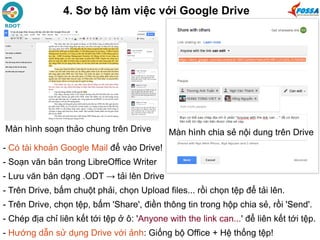 4. Sơ bộ làm việc với Google Drive
- Có tài khoản Google Mail để vào Drive!
- Soạn văn bản trong LibreOffice Writer
- Lưu văn bản dạng .ODT → tải lên Drive
- Trên Drive, bấm chuột phải, chọn Upload files... rồi chọn tệp để tải lên.
- Trên Drive, chọn tệp, bấm 'Share', điền thông tin trong hộp chia sẻ, rồi 'Send'.
- Chép địa chỉ liên kết tới tệp ở ô: 'Anyone with the link can...' để liên kết tới tệp.
- Hướng dẫn sử dụng Drive với ảnh: Giống bộ Office + Hệ thống tệp!
Màn hình chia sẻ nội dung trên DriveMàn hình soạn thảo chung trên Drive
 