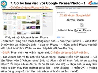 7. Sơ bộ làm việc với Google Picasa/Photo - 1
- Kịch bản: Dùng điện thoại di động chụp ảnh → đưa vào Dropbox → vào GIMP
ở máy tính cá nhân sửa ảnh → đưa lên Picasa → nhúng ảnh ở Picasa vào bài
viết trên LibreOffice Writer → sao chép bài viết đưa lên Blog.
- GIMP: Phần mềm xử lý ảnh nguồn mở. Chỉ dẫn sử dụng GIMP với ảnh.
- Tạo Album ảnh và tải ảnh vào Album trong Picasa: Nhấn núm Upload → Gõ
tên Album vào ô 'Album name' (nếu có Album rồi thì chọn 'add to an existing
album' rồi chọn album đã có rồi để tải ảnh vào đó) → chọn ảnh từ máy tính
hoặc từ đám mây trên Internet để tải lên → chờ tải xong → nhấn OK → Picasa
sẽ tự động quay về màn hình của album ảnh vừa có ảnh mới đó.
Có tài khoản Google Mail
để vào Picasa
Ví dụ về một Album ảnh trên Picasa
- Chỉ dẫn sử dụng Picasa với ảnh.
Màn hình tải tệp lên Picasa
 