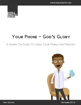 Your Phone – God’s Glory 
A Hands-On Guide to Using Your Mobile for Ministry 
September 2014 
www.mobileministry.org 
First Edition  