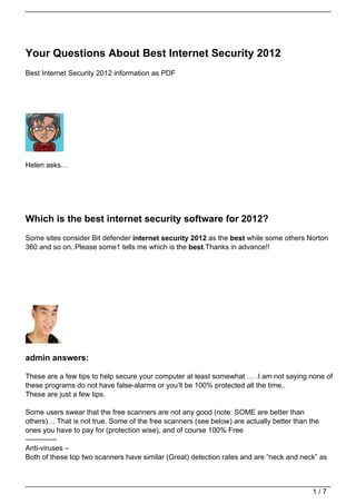 Your Questions About Best Internet Security 2012
Best Internet Security 2012 information as PDF




Helen asks…




Which is the best internet security software for 2012?
Some sites consider Bit defender internet security 2012 as the best while some others Norton
360 and so on..Please some1 tells me which is the best.Thanks in advance!!




admin answers:

These are a few tips to help secure your computer at least somewhat … .I am not saying none of
these programs do not have false-alarms or you’ll be 100% protected all the time..
These are just a few tips.

Some users swear that the free scanners are not any good (note: SOME are better than
others)… That is not true. Some of the free scanners (see below) are actually better than the
ones you have to pay for (protection wise), and of course 100% Free
————-
Anti-viruses –
Both of these top two scanners have similar (Great) detection rates and are “neck and neck” as



                                                                                         1/7
 