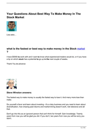Your Questions About Best Way To Make Money In The
Stock Market




Lisa asks…




what is the fastest or best way to make money in the Stock market
?
I have $5000 to work with and I want to know what experienced traders would do, or if you have
a tip on which stock has a potential to go up in the next couple of weeks.

Thank You in advance




Steve Winston answers:

The fastest way to make money is usually the fasted way to lose it. And many more lose than
make.

Do yourself a favor and learn about investing - it's a risky business and you need to learn about
diversification, how chasing past returns and market timing doesn't work, risk tolerance and all
that.

Don't go into this as an ignorant person that can't think for himself. Gain knowledge. Twenty
years from now you will be glad you did. If you don't, two years from now you will be sorry you
didn't.




                                                                                           1 / 11
 