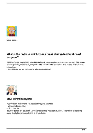 Maria asks…




What is the order in which bonds break during denaturation of
enzymes?
When enzymes are heated, their bonds break and their polypeptide chain unfolds.. The bonds
occuring in enzymes are: hydrogen bonds, ionic bonds, disulphide bonds and hydrophobic
interactions.
Can someone tell me the order in which these break?




Steve Winston answers:

Hydrophobic interactions 1st because they are weakest.
Hydrogens bonds next
ionic bonds 3rd
disulfide bonds are covalent & won't break during heat denaturation. They need a reducing
agent like beta-mercaptoethanol to break them.




                                                                                        3/6
 