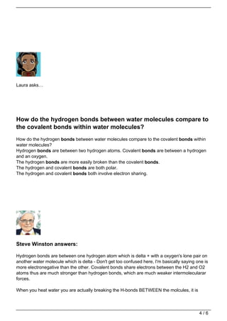 Laura asks…




How do the hydrogen bonds between water molecules compare to
the covalent bonds within water molecules?
How do the hydrogen bonds between water molecules compare to the covalent bonds within
water molecules?
Hydrogen bonds are between two hydrogen atoms. Covalent bonds are between a hydrogen
and an oxygen.
The hydrogen bonds are more easily broken than the covalent bonds.
The hydrogen and covalent bonds are both polar.
The hydrogen and covalent bonds both involve electron sharing.




Steve Winston answers:

Hydrogen bonds are between one hydrogen atom which is delta + with a oxygen's lone pair on
another water molecule which is delta - Don't get too confused here, I'm basically saying one is
more electronegative than the other. Covalent bonds share electrons between the H2 and O2
atoms thus are much stronger than hydrogen bonds, which are much weaker intermolecularar
forces.

When you heat water you are actually breaking the H-bonds BETWEEN the molcules, it is




                                                                                           4/6
 