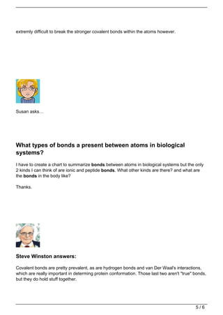 extremly difficult to break the stronger covalent bonds within the atoms however.




Susan asks…




What types of bonds a present between atoms in biological
systems?
I have to create a chart to summarize bonds between atoms in biological systems but the only
2 kinds I can think of are ionic and peptide bonds. What other kinds are there? and what are
the bonds in the body like?

Thanks.




Steve Winston answers:

Covalent bonds are pretty prevalent, as are hydrogen bonds and van Der Waal's interactions,
which are really important in determing protein conformation. Those last two aren't "true" bonds,
but they do hold stuff together.




                                                                                           5/6
 