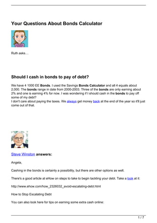 Your Questions About Bonds Calculator




Ruth asks…




Should I cash in bonds to pay of debt?
We have 4 1000 EE Bonds. I used the Savings Bonds Calculator and all 4 equals about
2,000. The bonds range in date from 2000-2003. Three of the bonds are only earning about
2% and one is earning 4% for now. I was wondering if I should cash in the bonds to pay off
some of my debt?
I don't care about paying the taxes. We always get money back at the end of the year so it'll just
come out of that.




Steve Winston answers:

Angela,

Cashing in the bonds is certainly a possibility, but there are other options as well.

There's a good article at eHow on steps to take to begin tackling your debt. Take a look at it:

http://www.ehow.com/how_2326032_avoid-escalating-debt.html

How to Stop Escalating Debt

You can also look here for tips on earning some extra cash online:



                                                                                             1/7
 