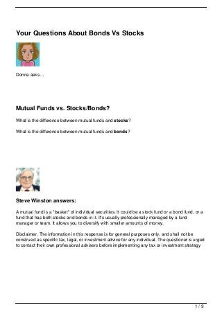 Your Questions About Bonds Vs Stocks




Donna asks…




Mutual Funds vs. Stocks/Bonds?
What is the difference between mutual funds and stocks?

What is the difference between mutual funds and bonds?




Steve Winston answers:

A mutual fund is a "basket" of individual securities. It could be a stock fund or a bond fund, or a
fund that has both stocks and bonds in it. It's usually professionally managed by a fund
manager or team. It allows you to diversify with smaller amounts of money.

Disclaimer. The information in this response is for general purposes only, and shall not be
construed as specific tax, legal, or investment advice for any individual. The questioner is urged
to contact their own professional advisers before implementing any tax or investment strategy




                                                                                              1/9
 