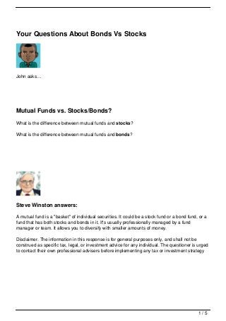 Your Questions About Bonds Vs Stocks




John asks…




Mutual Funds vs. Stocks/Bonds?
What is the difference between mutual funds and stocks?

What is the difference between mutual funds and bonds?




Steve Winston answers:

A mutual fund is a "basket" of individual securities. It could be a stock fund or a bond fund, or a
fund that has both stocks and bonds in it. It's usually professionally managed by a fund
manager or team. It allows you to diversify with smaller amounts of money.

Disclaimer. The information in this response is for general purposes only, and shall not be
construed as specific tax, legal, or investment advice for any individual. The questioner is urged
to contact their own professional advisers before implementing any tax or investment strategy




                                                                                              1/5
 