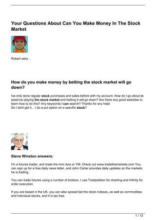 Your Questions About Can You Make Money In The Stock
Market




Robert asks…




How do you make money by betting the stock market will go
down?
Ive only done regular stock purchases and sales before with my account. How do I go about in
essence playing the stock market and betting it will go down? Are there any good websites to
learn how to do this? Any keywords I can search? Thanks for any help!
So I dont get it... I do a put option on a specific stock?




Steve Winston answers:

I'm a futures trader, and trade the mini dow or YM. Check out www.tradethemarkets.com You
can sign up for a free daily news letter, and John Carter provides daily updates on the markets
he is trading.

You can trade futures using a number of brokers. I use Tradestation for sharting and Infinity for
order execution.

If you are based in the UK, you can also spread bet the stock indexes, as well as commodities
and individual stocks, and it is tax free.




                                                                                           1 / 12
 