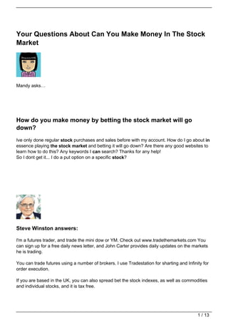 Your Questions About Can You Make Money In The Stock
Market




Mandy asks…




How do you make money by betting the stock market will go
down?
Ive only done regular stock purchases and sales before with my account. How do I go about in
essence playing the stock market and betting it will go down? Are there any good websites to
learn how to do this? Any keywords I can search? Thanks for any help!
So I dont get it... I do a put option on a specific stock?




Steve Winston answers:

I'm a futures trader, and trade the mini dow or YM. Check out www.tradethemarkets.com You
can sign up for a free daily news letter, and John Carter provides daily updates on the markets
he is trading.

You can trade futures using a number of brokers. I use Tradestation for sharting and Infinity for
order execution.

If you are based in the UK, you can also spread bet the stock indexes, as well as commodities
and individual stocks, and it is tax free.




                                                                                           1 / 13
 