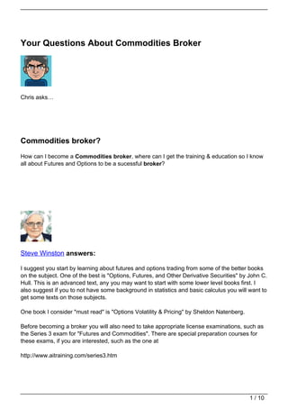Your Questions About Commodities Broker




Chris asks…




Commodities broker?
How can I become a Commodities broker, where can I get the training & education so I know
all about Futures and Options to be a sucessful broker?




Steve Winston answers:

I suggest you start by learning about futures and options trading from some of the better books
on the subject. One of the best is "Options, Futures, and Other Derivative Securities" by John C.
Hull. This is an advanced text, any you may want to start with some lower level books first. I
also suggest if you to not have some background in statistics and basic calculus you will want to
get some texts on those subjects.

One book I consider "must read" is "Options Volatility & Pricing" by Sheldon Natenberg.

Before becoming a broker you will also need to take appropriate license examinations, such as
the Series 3 exam for "Futures and Commodities". There are special preparation courses for
these exams, if you are interested, such as the one at

http://www.aitraining.com/series3.htm




                                                                                          1 / 10
 