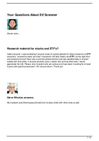 Your Questions About Etf Screener




Steven asks…




Research material for stocks and ETF's?
Hello everyone. I was wondering if anyone knew of a great website for Stock screeners or ETF
screeners. I wanted to make sure that I invested in the best Stocks and ETF's at the right time
and wanted to know if there was a site that picked winners and was updated daily or at least
weekly with their picks. If anyone primarily uses a certain site and has done well, I would
appreciate the info. Please, only investors who are serious and have been investing for at least
5 years with good success(over 10% annual return). Thank you




Steve Winston answers:

My husband uses Morningstar primarily but he does check with other sites as well.




                                                                                           1/6
 