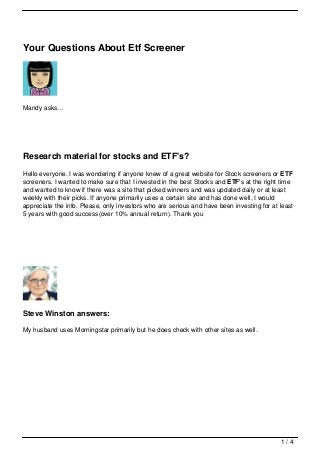 Your Questions About Etf Screener




Mandy asks…




Research material for stocks and ETF's?
Hello everyone. I was wondering if anyone knew of a great website for Stock screeners or ETF
screeners. I wanted to make sure that I invested in the best Stocks and ETF's at the right time
and wanted to know if there was a site that picked winners and was updated daily or at least
weekly with their picks. If anyone primarily uses a certain site and has done well, I would
appreciate the info. Please, only investors who are serious and have been investing for at least
5 years with good success(over 10% annual return). Thank you




Steve Winston answers:

My husband uses Morningstar primarily but he does check with other sites as well.




                                                                                           1/4
 