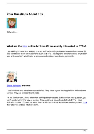 Your Questions About Etfs




Betty asks…




What are the best online brokers if I am mainly interested in ETFs?
I am looking to invest and recently opened an Etrade savings account however I am unsure if I
also want to use them for investments such as ETFs. I would prefer a broker without any hidden
fees and one which would cater to someone not making many trades per month.




Steve Winston answers:

I use Scottrade and have been very satisfied. They have a good trading platform and customer
service. They are cheaper than Etrade.

I'm not familiar with Zecco, other than looking at their website. But based on your question, you
won't need much in the way of service. They could be a no cost way to trade ETFs. I have
noticed a number of questions about them which can indicate a customer service problem. Look
their site over and see what you think.




                                                                                           1/7
 
