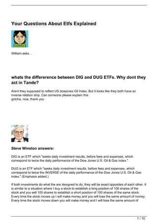 Your Questions About Etfs Explained




William asks…




whats the differerence between DIG and DUG ETFs. Why dont they
act in Tande?
Arent they supposed to reflect US dowjones Oil Index. But it looks like they both have an
inverse relation ship. Can someone please explain this
gotcha, nice, thank you




Steve Winston answers:

DIG is an ETF which "seeks daily investment results, before fees and expenses, which
correspond to twice the daily performance of the Dow Jones U.S. Oil & Gas index."

DUG is an ETF which "seeks daily investment results, before fees and expenses, which
correspond to twice the INVERSE of the daily performance of the Dow Jones U.S. Oil & Gas
index." (Emphasis added.)

If both investments do what the are designed to do, they will be exact opposites of each other. It
is similar to a situation where I buy a stock to establish a long position of 100 shares of the
stock and you sell 100 shares to establish a short position of 100 shares of the same stock.
Every time the stock moves up I will make money and you will lose the same amount of money.
Every time the stock moves down you will make money and I will lose the same amount of




                                                                                            1 / 10
 