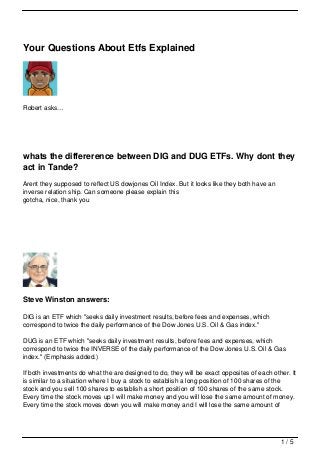 Your Questions About Etfs Explained




Robert asks…




whats the differerence between DIG and DUG ETFs. Why dont they
act in Tande?
Arent they supposed to reflect US dowjones Oil Index. But it looks like they both have an
inverse relation ship. Can someone please explain this
gotcha, nice, thank you




Steve Winston answers:

DIG is an ETF which "seeks daily investment results, before fees and expenses, which
correspond to twice the daily performance of the Dow Jones U.S. Oil & Gas index."

DUG is an ETF which "seeks daily investment results, before fees and expenses, which
correspond to twice the INVERSE of the daily performance of the Dow Jones U.S. Oil & Gas
index." (Emphasis added.)

If both investments do what the are designed to do, they will be exact opposites of each other. It
is similar to a situation where I buy a stock to establish a long position of 100 shares of the
stock and you sell 100 shares to establish a short position of 100 shares of the same stock.
Every time the stock moves up I will make money and you will lose the same amount of money.
Every time the stock moves down you will make money and I will lose the same amount of




                                                                                            1/5
 