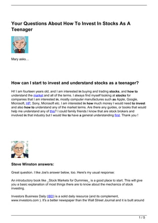 Your Questions About How To Invest In Stocks As A
Teenager




Mary asks…




How can I start to invest and understand stocks as a teenager?
Hi! I am fourteen years old, and I am interested in buying and trading stocks, and how to
understand the market and all of the terms. I always find myself looking at stocks for
companies that I am interested in, mostly computer manufactures such as Apple, Google,
Microsoft, HP, Sony, Microsoft etc. I am interested in how much money I would need to invest
and also how to understand any of the market terms. Are there any guides, or books that would
help me understand any of this? I could family friends I know that are stock brokers and
involved in that industry but I would like to have a general understanding first. Thank you !




Steve Winston answers:

Great question. I like Joe's answer below, too. Here's my usual response:

An introductory book like _Stock Markets for Dummies_ is a good place to start. This will give
you a basic explanation of most things there are to know about the mechanics of stock
investing.

Investors Business Daily (IBD) is a solid daily resource (and its complement,
www.investors.com ). It's a better newspaper than the Wall Street Journal and it is built around




                                                                                            1/5
 