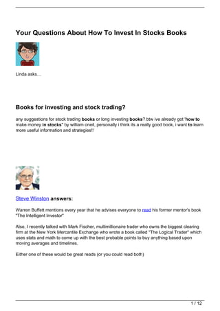 Your Questions About How To Invest In Stocks Books




Linda asks…




Books for investing and stock trading?
any suggestions for stock trading books or long investing books? btw ive already got 'how to
make money in stocks" by william oneil, personally i think its a really good book, i want to learn
more useful information and strategies!!




Steve Winston answers:

Warren Buffett mentions every year that he advises everyone to read his former mentor's book
"The Intelligent Investor"

Also, I recently talked with Mark Fischer, multimillionaire trader who owns the biggest clearing
firm at the New York Mercantile Exchange who wrote a book called "The Logical Trader" which
uses stats and math to come up with the best probable points to buy anything based upon
moving averages and timelines.

Either one of these would be great reads (or you could read both)




                                                                                           1 / 12
 