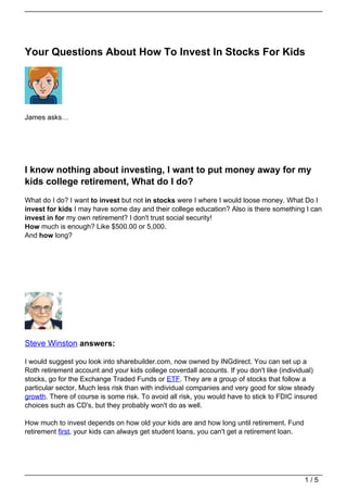 Your Questions About How To Invest In Stocks For Kids




James asks…




I know nothing about investing, I want to put money away for my
kids college retirement, What do I do?
What do I do? I want to invest but not in stocks were I where I would loose money. What Do I
invest for kids I may have some day and their college education? Also is there something I can
invest in for my own retirement? I don't trust social security!
How much is enough? Like $500.00 or 5,000.
And how long?




Steve Winston answers:

I would suggest you look into sharebuilder.com, now owned by INGdirect. You can set up a
Roth retirement account and your kids college coverdall accounts. If you don't like (individual)
stocks, go for the Exchange Traded Funds or ETF. They are a group of stocks that follow a
particular sector. Much less risk than with individual companies and very good for slow steady
growth. There of course is some risk. To avoid all risk, you would have to stick to FDIC insured
choices such as CD's, but they probably won't do as well.

How much to invest depends on how old your kids are and how long until retirement. Fund
retirement first, your kids can always get student loans, you can't get a retirement loan.




                                                                                             1/5
 