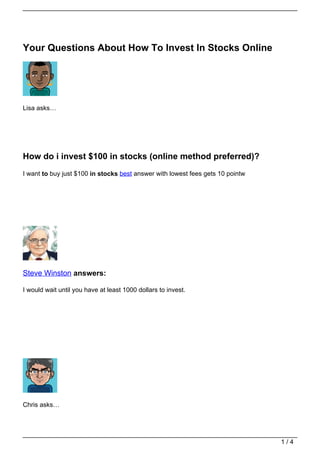 Your Questions About How To Invest In Stocks Online




Lisa asks…




How do i invest $100 in stocks (online method preferred)?
I want to buy just $100 in stocks best answer with lowest fees gets 10 pointw




Steve Winston answers:

I would wait until you have at least 1000 dollars to invest.




Chris asks…




                                                                                1/4
 