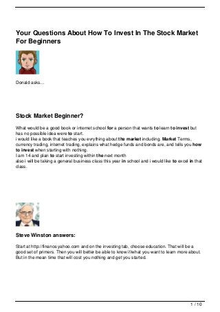 Your Questions About How To Invest In The Stock Market
For Beginners




Donald asks…




Stock Market Beginner?
What would be a good book or internet school for a person that wants to learn to invest but
has no possible idea were to start.
i would like a book that teaches you evrything about the market including. Market Terms,
currency trading, internet trading, explains what hedge funds and bonds are, and tells you how
to invest when starting with nothing.
I am 14 and plan to start investing within the next month
also i will be taking a general business class this year in school and i would like to excel in that
class.




Steve Winston answers:

Start at http://finance.yahoo.com and on the investing tab, choose education. That will be a
good set of primers. Then you will better be able to know if/what you want to learn more about.
But in the mean time that will cost you nothing and get you started.




                                                                                             1 / 10
 