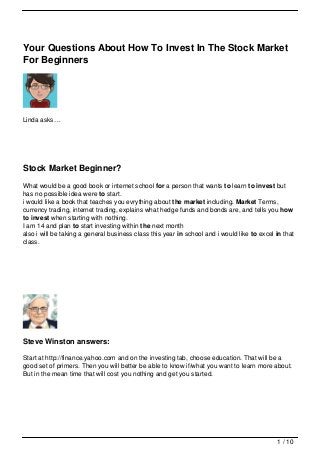 Your Questions About How To Invest In The Stock Market
For Beginners




Linda asks…




Stock Market Beginner?
What would be a good book or internet school for a person that wants to learn to invest but
has no possible idea were to start.
i would like a book that teaches you evrything about the market including. Market Terms,
currency trading, internet trading, explains what hedge funds and bonds are, and tells you how
to invest when starting with nothing.
I am 14 and plan to start investing within the next month
also i will be taking a general business class this year in school and i would like to excel in that
class.




Steve Winston answers:

Start at http://finance.yahoo.com and on the investing tab, choose education. That will be a
good set of primers. Then you will better be able to know if/what you want to learn more about.
But in the mean time that will cost you nothing and get you started.




                                                                                             1 / 10
 